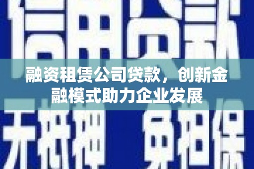 南靖融资租赁公司贷款，创新金融模式助力企业发展