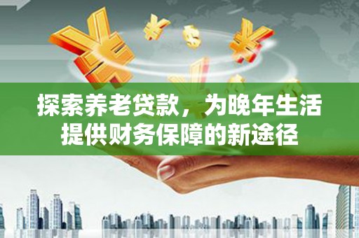 南靖探索养老贷款，为晚年生活提供财务保障的新途径